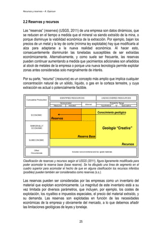 Recursos y reservas – R. Oyarzun 
2.2 Reservas y recursos 
Las ―reservas‖ (reserves) (USGS, 2011) de una empresa son datos dinámicos, que 
se reducen en el tiempo a medida que el mineral va siendo extraído de la mina, o 
porque disminuye la viabilidad económica de la extracción. Por ejemplo, bajan los 
precios de un metal y la ley de corte (mínima ley explotable) hay que modificarla al 
alza para adaptarse a la nueva realidad económica. Al hacer esto, 
consecuentemente disminuirán las toneladas susceptibles de ser extraídas 
económicamente. Alternativamente, y como suele ser frecuente, las reservas 
pueden continuar aumentando a medida que yacimientos adicionales son añadidos 
al stock de metales de la empresa o porque una nueva tecnología permite explotar 
zonas antes consideradas solo marginalmente de interés. 
Por su parte, ―recurso‖ (resource) es un concepto más amplio que implica cualquier 
concentración natural de un sólido, líquido, o gas en la corteza terrestre, y cuya 
extracción es actual o potencialmente factible. 
Reserves 
Base Reserve 
Conocimiento geológico 
Geología “Creativa” 
Resources 
Recursos 
Reserva Base 
Reservas 
Clasificación de reservas y recursos según el USGS (2011), figura ligeramente modificada para 
poder acomodar la reserva base (base reserve). Se ha dibujado una línea de segmento en el 
cuadro superior para acomodar el hecho de que en alguna clasificación los recursos inferidos 
(posibles) pueden también ser considerados como reservas (s.s.). 
Las reservas pueden ser consideradas por las empresas como un inventario del 
material que explotan económicamente. La magnitud de este inventario está a su 
vez limitada por diversos parámetros, que incluyen, por ejemplo, los costes de 
explotación, los royalties e impuestos especiales, el precio del material extraído, y 
su demanda. Las reservas son explotadas en función de las necesidades 
económicas de la empresa y obviamente del mercado, a lo que debemos añadir 
las limitaciones geológicas de leyes y tonelaje. 
25 
 
