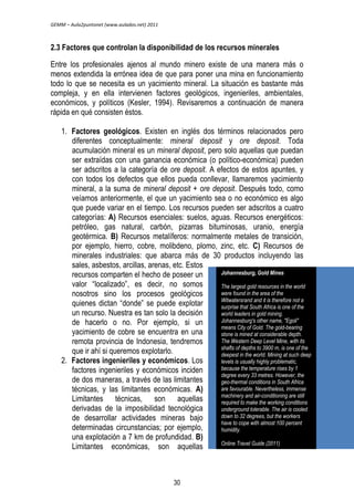 GEMM – Aula2puntonet (www.aulados.net) 2011 
2.3 Factores que controlan la disponibilidad de los recursos minerales 
Entre los profesionales ajenos al mundo minero existe de una manera más o 
menos extendida la errónea idea de que para poner una mina en funcionamiento 
todo lo que se necesita es un yacimiento mineral. La situación es bastante más 
compleja, y en ella intervienen factores geológicos, ingenieriles, ambientales, 
económicos, y políticos (Kesler, 1994). Revisaremos a continuación de manera 
rápida en qué consisten éstos. 
1. Factores geológicos. Existen en inglés dos términos relacionados pero 
diferentes conceptualmente: mineral deposit y ore deposit. Toda 
acumulación mineral es un mineral deposit, pero solo aquellas que puedan 
ser extraídas con una ganancia económica (o político-económica) pueden 
ser adscritos a la categoría de ore deposit. A efectos de estos apuntes, y 
con todos los defectos que ellos pueda conllevar, llamaremos yacimiento 
mineral, a la suma de mineral deposit + ore deposit. Después todo, como 
veíamos anteriormente, el que un yacimiento sea o no económico es algo 
que puede variar en el tiempo. Los recursos pueden ser adscritos a cuatro 
categorías: A) Recursos esenciales: suelos, aguas. Recursos energéticos: 
petróleo, gas natural, carbón, pizarras bituminosas, uranio, energía 
geotérmica. B) Recursos metalíferos: normalmente metales de transición, 
por ejemplo, hierro, cobre, molibdeno, plomo, zinc, etc. C) Recursos de 
minerales industriales: que abarca más de 30 productos incluyendo las 
sales, asbestos, arcillas, arenas, etc. Estos 
recursos comparten el hecho de poseer un 
valor ―localizado‖, es decir, no somos 
nosotros sino los procesos geológicos 
quienes dictan ―donde‖ se puede explotar 
un recurso. Nuestra es tan solo la decisión 
de hacerlo o no. Por ejemplo, si un 
yacimiento de cobre se encuentra en una 
remota provincia de Indonesia, tendremos 
que ir ahí si queremos explotarlo. 
2. Factores ingenieriles y económicos. Los 
factores ingenieriles y económicos inciden 
de dos maneras, a través de las limitantes 
técnicas, y las limitantes económicas. A) 
Limitantes técnicas, son aquellas 
derivadas de la imposibilidad tecnológica 
de desarrollar actividades mineras bajo 
determinadas circunstancias; por ejemplo, 
una explotación a 7 km de profundidad. B) 
Limitantes económicas, son aquellas 
Johannesburg, Gold Mines 
The largest gold resources in the world 
were found in the area of the 
Witwatersrand and it is therefore not a 
surprise that South Africa is one of the 
world leaders in gold mining. 
Johannesburg's other name, "Egoli" 
means City of Gold. The gold-bearing 
stone is mined at considerable depth. 
The Western Deep Level Mine, with its 
shafts of depths to 3900 m, is one of the 
deepest in the world. Mining at such deep 
levels is usually highly problematic, 
because the temperature rises by 1 
degree every 33 metres. However, the 
geo-thermal conditions in South Africa 
are favourable. Nevertheless, immense 
machinery and air-conditioning are still 
required to make the working conditions 
underground tolerable. The air is cooled 
down to 32 degrees, but the workers 
have to cope with almost 100 percent 
humidity. 
Online Travel Guide (2011) 
30 
 