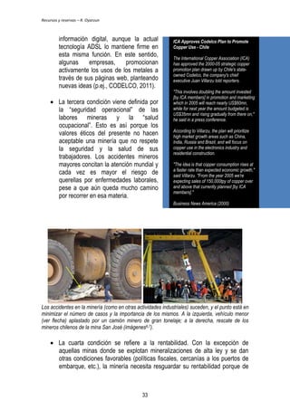 Recursos y reservas – R. Oyarzun 
información digital, aunque la actual 
tecnología ADSL lo mantiene firme en 
esta misma función. En este sentido, 
algunas empresas, promocionan 
activamente los usos de los metales a 
través de sus páginas web, planteando 
nuevas ideas (p.ej., CODELCO, 2011). 
 La tercera condición viene definida por 
la ―seguridad operacional‖ de las 
labores mineras y la ―salud 
ocupacional‖. Esto es así porque los 
valores éticos del presente no hacen 
aceptable una minería que no respete 
la seguridad y la salud de sus 
trabajadores. Los accidentes mineros 
mayores concitan la atención mundial y 
cada vez es mayor el riesgo de 
querellas por enfermedades laborales, 
pese a que aún queda mucho camino 
por recorrer en esa materia. 
ICA Approves Codelco Plan to Promote 
Copper Use - Chile 
The International Copper Association (ICA) 
has approved the 2000-05 strategic copper 
promotion plan drawn up by Chile's state-owned 
Codelco, the company's chief 
executive Juan Villarzu told reporters. 
"This involves doubling the amount invested 
[by ICA members] in promotion and marketing 
which in 2005 will reach nearly US$60mn, 
while for next year the amount budgeted is 
US$35mn and rising gradually from there on," 
he said in a press conference. 
According to Villarzu, the plan will prioritize 
high market growth areas such as China, 
India, Russia and Brazil, and will focus on 
copper use in the electronics industry and 
residential construction. 
"The idea is that copper consumption rises at 
a faster rate than expected economic growth," 
said Villarzu. "From the year 2005 we're 
expecting sales of 150,000tpy of copper over 
and above that currently planned [by ICA 
members]." 
Business News America (2000) 
Los accidentes en la minería (como en otras actividades industriales) suceden, y el punto está en 
minimizar el número de casos y la importancia de los mismos. A la izquierda, vehículo menor 
(ver flecha) aplastado por un camión minero de gran tonelaje; a la derecha, rescate de los 
mineros chilenos de la mina San José (imágenes6,7). 
 La cuarta condición se refiere a la rentabilidad. Con la excepción de 
aquellas minas donde se explotan mineralizaciones de alta ley y se dan 
otras condiciones favorables (políticas fiscales, cercanías a los puertos de 
embarque, etc.), la minería necesita resguardar su rentabilidad porque de 
33 
 