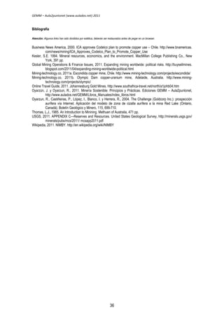 GEMM – Aula2puntonet (www.aulados.net) 2011 
Bibliografía 
Atención: Algunos links han sido divididos por estética, deberán ser restaurados antes de pegar en un browser. 
Business News America, 2000. ICA approves Codelco plan to promote copper use – Chile. http://www.bnamericas. 
com/news/mining/ICA_Approves_Codelco_Plan_to_Promote_Copper_Use 
Kesler, S.E. 1994. Mineral resources, economics, and the environment. MacMillan College Publishing Co., New 
York, 391 pp. 
Global Mining Operations & Finance Issues, 2011. Expanding mining worldwide: political risks. http://buysellmines. 
blogspot.com/2011/04/expanding-mining-worldwide-political.html 
Mining-technology.co, 2011a. Escondida copper mine, Chile. http://www.mining-technology.com/projects/escondida/ 
Mining-technology.co, 2011b. Olympic Dam copper-uranium mine, Adelaide, Australia. http://www.mining-technology. 
com/projects/olympic/ 
Online Travel Guide, 2011. Johannesburg Gold Mines. http://www.southafrica-travel.net/north/a1johb04.htm 
Oyarzún, J. y Oyarzun, R., 2011. Minería Sostenible: Principios y Prácticas. Ediciones GEMM – Aula2puntonet, 
http://www.aulados.net/GEMM/Libros_Manuales/index_libros.html 
Oyarzun, R., Castiñeiras, P., López, I., Blanco, I. y Herrera, R., 2004. The Challenge (Goldcorp Inc.): prospección 
aurífera vía Internet. Aplicación del modelo de zona de cizalla aurífera a la mina Red Lake (Ontario, 
Canadá). Boletín Geológico y Minero, 115, 699-710. 
Thomas, L.J., 1985. An Introduction to Minining. Methuen of Australia, 471 pp. 
USGS, 2011. APPENDIX C—Reserves and Resources. United States Geological Survey, http://minerals.usgs.gov/ 
minerals/pubs/mcs/2011/ mcsapp2011.pdf 
Wikipedia, 2011. NIMBY. http://en.wikipedia.org/wiki/NIMBY 
36 
 