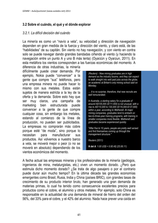 GEMM – Aula2puntonet (www.aulados.net) 2011 
3.2 Sobre el cuándo, el qué y el dónde explorar 
3.2.1. La difícil decisión del cuándo 
La minería es como un “navío a vela”, su velocidad y dirección de navegación 
dependen en gran medida de la fuerza y dirección del viento, y claro está, de las 
“habilidades” de su capitán. Sin viento no hay navegación, y con viento en contra 
solo se puede navegar dando grandes bandadas ciñendo al viento (y haciendo la 
navegación entre un punto A y uno B más lenta) (Oyarzún y Oyarzun, 2011). En 
esta metáfora los vientos corresponden a las fuerzas económicas del momento. A 
diferencia de otras industrias, la minería 
difícilmente puede crear demanda. Por 
ejemplo, Nokia puede “convencer” a la 
gente que compre “sus” teléfonos, pero 
una empresa minera no puede hacer lo 
mismo con sus metales. Estos están 
sujetos de manera estricta a la ley de la 
oferta y la demanda. Sobre esto hay que 
ser muy claros, una campaña de 
marketing bien estructurada puede 
convencer a la gente de que compre 
cualquier cosa, sin embargo los metales, 
estando al comienzo de la línea de 
producción, no pueden ser publicitados. 
La empresas no comprarán más cobre 
porque esté “de moda”, sino porque lo 
necesitan para manufacturar sus 
productos. Así volvemos a nuestro barco 
a vela, se moverá mejor o peor (o no se 
moverá en absoluto) dependiendo de los 
vientos económicos del momento. 
(Reuters) - New mining graduates are in high 
demand as the industry booms, and they can expect 
to walk straight into well paid jobs across the globe, 
an academic at Britain's only mining school said on 
Monday. 
… It is no surprise, therefore, that new recruits are 
well remunerated. 
In Australia, a starting salary for a graduate of 
around A$105,000 ($111,000) is not unusual, with a 
rise to A$110,000 to 130,000 ($116,000-$137,000) 
within a year, according to Wetherelt. At major 
mining companies, graduates tend to embark on 
two-to-three-year training programs, with training in 
smaller companies more flexible. Wetherelt said 
graduates became experienced quickly. 
"After five to 10 years, people are pretty well versed 
and find themselves coming up through the 
management structure." 
Reuters (2011) 
N del A: 1.00 US$ = 0.95 A$ (25.06.11) 
A fecha actual las empresas mineras y los profesionales de la minería (geólogos, 
ingenieros de mina, metalurgistas, etc.) viven un momento dorado. ¿Pero que 
estimula dicho momento dorado? ¿Se trata de algo pasajero o por el contrario 
puede durar aún mucho tiempo? En la última década las grandes economías 
emergentes como Brasil, Rusia, India y China (países BRIC), con grandes tasas de 
crecimiento de su producto interior bruto, han generado una gran demanda de 
materias primas, lo cual ha tenido como consecuencia excelentes precios para 
productos como el cobre, el aluminio y otros metales. Por ejemplo, solo China es 
responsable en la actualidad de una demanda de mineral de hierro del orden del 
56%, del 33% para el cobre, y el 42% del aluminio. Nada hace prever una caída en 
41 
 