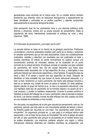 La exploración – R. Oyarzun 
generándose rocas dioríticas de la misma serie. En un modelo teórico también 
tendremos que entender cómo se relacionan fisicoquímica y espacialmente las 
fases silicatadas y sulfuradas en un pórfido cuprífero, y además comprender 
adecuadamente la secuencia temporal de éstas. 
Esta percepción dual de los yacimientos lleva a una absurda polémica entre 
teóricos y empíricos, ambos con su propia escuela de pensamiento. Dada la 
importancia del tema, intentaremos comprender el enfoque de unos y otros 
(Gammon, 1988). 
3.4.2 Escuelas de pensamiento ¿una mejor que la otra? 
La escuela teórica se basa en la ciencia de la geología económica. Profesores 
universitarios y alumnos graduados emplean gran parte de su tiempo y esfuerzos 
en estudiar yacimientos que ya han sido descubiertos. Estos son cuidadosamente 
analizados, medidos y descritos con resultados que son publicados en tesis y 
revistas científicas. El interés se centra normalmente en explicar porqué una 
concentración anómala de minerales valiosos se ha localizado en un punto 
concreto de la corteza terrestre. El enfoque consiste en estudiar una gran variedad 
de yacimientos del mismo tipo. De ahí puede deducirse que todos esos 
yacimientos están asociados con un tipo específico de roca, y restringidos a esa 
particular litología por estructuras específicas u otros factores. El siguiente paso es 
obvio y fácil, ir al campo y buscar ese tipo específico de rocas. Después de 
identificar un área probable hay que buscar el marco estructural adecuado, y si 
todo va bien, tendremos un nuevo yacimiento. De hecho este enfoque funciona y 
éste es un ejemplo muy simple de como se aplica el método. En otras palabras, 
alguien estudia un grupo de hechos (p.ej., la roca y la asociación estructural), crea 
una hipótesis (este tipo de yacimiento se ha formado debido a la acción de tal o 
cual proceso), y prueba la hipótesis (explorando). Cuando la prueba confirma la 
hipótesis (a través del hallazgo de un nuevo yacimiento), ésta es elevada al estatus 
de teoría. Las teorías creadas a través de este enfoque han sido usadas con éxito 
en una variedad de ambientes a nivel mundial. 
Por otra parte, los seguidores de la otra gran escuela de pensamiento, esto es, los 
empíricos, piensan que todo esto es una monumental pérdida de tiempo y dinero. 
Su filosofía puede ser resumida en una frase: “los yacimientos están donde se 
encuentran”. Su argumento principal es: ¿y qué pasa si el enfoque teórico está 
equivocado, o en el mejor de los casos es incompleto? Se corre el peligro de pasar 
por alto un gran yacimiento sólo porque no encuadraba en el modelo teórico que 
se estaba empleando. Los empíricos prefieren estudiar una región y utilizar 
indicaciones indirectas obtenidas por métodos científicos de prospección, por 
50 
 