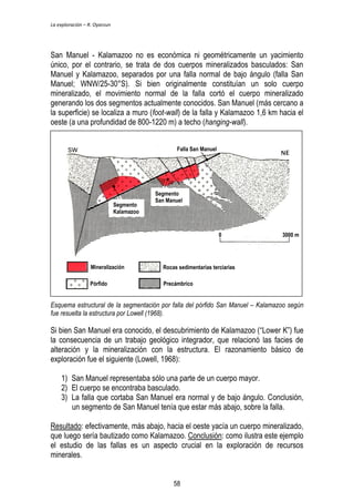 La exploración – R. Oyarzun 
San Manuel - Kalamazoo no es económica ni geométricamente un yacimiento 
único, por el contrario, se trata de dos cuerpos mineralizados basculados: San 
Manuel y Kalamazoo, separados por una falla normal de bajo ángulo (falla San 
Manuel; WNW/25-30°S). Si bien originalmente constituían un solo cuerpo 
mineralizado, el movimiento normal de la falla cortó el cuerpo mineralizado 
generando los dos segmentos actualmente conocidos. San Manuel (más cercano a 
la superficie) se localiza a muro (foot-wall) de la falla y Kalamazoo 1,6 km hacia el 
oeste (a una profundidad de 800-1220 m) a techo (hanging-wall). 
Segmento 
Kalamazoo 
Falla San Manuel 
Segmento 
San Manuel 
0 3000 m 
Mineralización 
Rocas sedimentarias terciarias 
Pórfido Precámbrico 
Esquema estructural de la segmentación por falla del pórfido San Manuel – Kalamazoo según 
fue resuelta la estructura por Lowell (1968). 
Si bien San Manuel era conocido, el descubrimiento de Kalamazoo (“Lower K”) fue 
la consecuencia de un trabajo geológico integrador, que relacionó las facies de 
alteración y la mineralización con la estructura. El razonamiento básico de 
exploración fue el siguiente (Lowell, 1968): 
1) San Manuel representaba sólo una parte de un cuerpo mayor. 
2) El cuerpo se encontraba basculado. 
3) La falla que cortaba San Manuel era normal y de bajo ángulo. Conclusión, 
un segmento de San Manuel tenía que estar más abajo, sobre la falla. 
Resultado: efectivamente, más abajo, hacia el oeste yacía un cuerpo mineralizado, 
que luego sería bautizado como Kalamazoo. Conclusión: como ilustra este ejemplo 
el estudio de las fallas es un aspecto crucial en la exploración de recursos 
minerales. 
58 
 