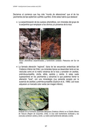 GEMM – Aula2puntonet (www.aulados.net) 2011 
Decíamos al comienzo que hay más “mundo de alteraciones” que el de los 
yacimientos de tipo epitermal o pórfido cuprífero. Entre estas habría que destacar: 
 La serpentinización de los cuerpos ultramáficos, con minerales del grupo de 
la serpentina que remplazan a los olivinos y/o piroxenos de la roca. 
Rocas ultramáficas serpentinizadas y fuertemente oxidadas. Paleozoico del Sur de 
Chile. 
 La llamada alteración “regional”, típica de las secuencias andesíticas del 
Cretácico Inferior de Chile. Los minerales típicos se desarrollan tanto en las 
vesículas como en la matriz volcánica de la roca y consisten en zeolitas, 
prehnita-pumpellita, clorita, albita, epidota y calcita. A estas suele 
superponerse en los yacimientos y cercanías lo que podemos llamar la 
alteración “local”, con una mineralogía muy parecida excepto por la 
ausencia de zeolitas y prehnita-pumpellita (Oyarzun et al., 1998). Las rocas 
adquieren un marcado color verde (ver imagen inferior). 
Vesícula con clorita 
Vesícula con calcita 
Andesita de la Formación Quebrada Marquesa (Cretácico Inferior) en el Distrito Minero 
de Talcuna (Región de Coquimbo, Chile), la roca está fuertemente cloritizada y las 
vesículas contienen calcita y clorita. La matriz está fuertemente alterada a clorita. 
67 
 