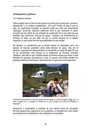 GEMM – Aula2puntonet (www.aulados.net) 2011 
3.6 Geoquímica y geofísica 
3.6.1 Palabras iniciales 
Hemos dejado hacia el final de este capítulo los temas de la geoquímica, geofísica, 
teledetección y la moderna modelización. ¿Por qué? Porque se diga lo que se 
diga, los yacimientos minerales se exploran antes que nada con pensamiento 
“geológico”. Entonces, debemos diferenciar entre lo que constituye el criterio 
principal que hay detrás de una campaña de exploración de lo que serán las que 
podemos aquí denominar “técnicas de apoyo”. Tampoco nos extenderemos en 
demasía en estas, ya que cada una por su cuenta requería de un tratado 
específico, lo que queda fuera de las posibilidades de este trabajo. 
No obstante, no quisiéramos que el párrafo anterior se entendiese como una 
especie de discurso peyorativo sobre estas técnicas de apoyo. Muy por el 
contrario, la geoquímica (especialmente) ha constituido a lo largo del Siglo XX una 
de las herramientas más eficaces en la exploración de recursos minerales 
metálicos, todo esto en gran medida gracias al inmenso empuje que dieron a esta 
disciplina los geólogos canadienses y rusos. En épocas más tardías también los 
geólogos británicos contribuyeron decisivamente a la geoquímica de exploración. 
Prospección geoquímica en Canadá: geoquímica de aguas en arroyos (imagen9). Nota: que no 
lleve a engaño (), no siempre se contará con el lujo de llegar a los sitios de muestreo en 
helicóptero. 
Pasaremos a continuación a comentar de una manera breve las principales 
técnicas geoquímicas, seguiremos con la geofísica y la teledetección, para acabar 
con las técnicas de modelización más utilizadas en la actualidad. 
69 
 