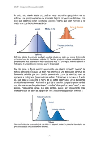GEMM – Aula2puntonet (www.aulados.net) 2011 
lo tanto, solo donde existe uno, podrán haber anomalías geoquímicas en su 
entorno. Una primera definición de anomalía, bajo la perspectiva estadística, nos 
dice que podemos llamar “anómalos” aquellos valores que sean mayores a la 
media más dos desviaciones estándar: 
Media Media + 2S 
Curva de Densidad 
Valores Anómalos 
Definición clásica de anomalía (positiva): aquellos valores que estén por encima de la media 
poblacional más dos desviaciones estándar (S). También, y bajo otro enfoque metodológico que 
pretenda afinar más, podría ser la media poblacional más 3S. En la figura podemos apreciar el 
histograma de una distribución normal y la curva de densidad. 
Por otra parte, la figura superior nos muestra una clásica población “normal”, la 
famosa campana de Gauss. Es decir, nos referimos a una distribución continua de 
frecuencia definida por una función denominada curva de densidad que se 
aproxima al histograma (observaciones reales). El área bajo la curva es = 1, esto 
es, bajo esta se encuentra el 100% de los datos observados. ¿Pero buscamos 
distribuciones normales? Aquí está el quid de la cuestión, porque lo que de verdad 
nos interesa no son las poblaciones “normales” sino que los casos “raros”, a ser 
posible, “poblaciones raras”. En este sentido, puede ser infinitamente más 
interesante que los datos se agrupen en “dos” poblaciones (población “bimodal”): 
Población de Fondo 
Umbral 
Población Anómala 
Distribución bimodal (dos modas) de los datos. La segunda población (derecha) tiene todas las 
probabilidades de ser auténticamente anómala. 
71 
 