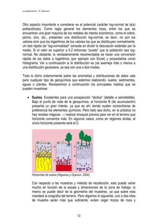 La exploración – R. Oyarzun 
Otro aspecto importante a considerar es el potencial carácter log-normal de la(s) 
población(es). Como regla general los elementos traza, entre los que se 
encuentran una gran mayoría de los metales de interés económico, como el cobre, 
plomo, zinc, etc., presentan una distribución log-normal, es decir, no son los 
valores sino que los logaritmos de los valores los que se distribuyen normalmente. 
Un test rápido de “log-normalidad” consiste en dividir la desviación estándar por la 
media. Si el valor es superior a 0,2 entonces “puede” que la población sea log-normal. 
No obstante, lo verdaderamente recomendable es hacer una conversión 
rápida de los datos a logaritmos (por ejemplo con Excel) y proyectarlos como 
histograma. Ver a continuación si la distribución es (se asemeja más o menos a 
una distribución gaussiana, ya sea con una o dos modas. 
Todo lo dicho anteriormente sobre las anomalías y distribuciones de datos vale 
para cualquier tipo de geoquímica que estemos realizando, suelos, sedimentos, 
aguas o plantas. Revisaremos a continuación los principales medios que se 
pueden muestrear: 
 Suelos. Excelentes para una prospección “táctica” (detalle a semidetalle). 
Bajo el punto de vista de la geoquímica, el horizonte B (de acumulación) 
presenta un gran interés, ya que es ahí donde suelen concentrarse de 
preferencia los elementos químicos. Pero todo sea dicho, en la práctica no 
hay recetas mágicas → realizar ensayos previos para ver en el terreno que 
horizonte concentra más. En algunos casos, como en regiones áridas, el 
único horizonte presente será el C. 
Horizontes de suelos (Higueras y Oyarzun, 2004). 
Con respecto a las muestras y método de recolección, esto puede variar 
mucho en función de la escala y dimensiones de la zona de trabajo; lo 
mismo se puede decir de la geometría del muestreo, ya que sobre esta 
mandará la orografía del terreno. Pero digamos lo siguiente, uno a dos kilos 
de muestra serán más que suficiente; eviten coger trozos de roca y 
72 
 