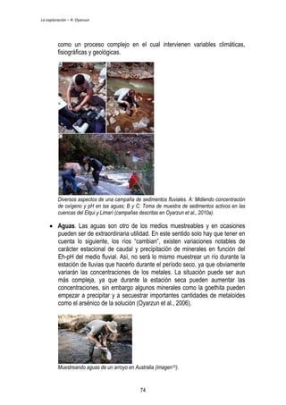 La exploración – R. Oyarzun 
como un proceso complejo en el cual intervienen variables climáticas, 
fisiográficas y geológicas. 
Diversos aspectos de una campaña de sedimentos fluviales. A: Midiendo concentración 
de oxígeno y pH en las aguas; B y C: Toma de muestra de sedimentos activos en las 
cuencas del Elqui y Limarí (campañas descritas en Oyarzun et al., 2010a). 
 Aguas. Las aguas son otro de los medios muestreables y en ocasiones 
pueden ser de extraordinaria utilidad. En este sentido solo hay que tener en 
cuenta lo siguiente, los ríos “cambian”, existen variaciones notables de 
carácter estacional de caudal y precipitación de minerales en función del 
Eh-pH del medio fluvial. Así, no será lo mismo muestrear un río durante la 
estación de lluvias que hacerlo durante el período seco, ya que obviamente 
variarán las concentraciones de los metales. La situación puede ser aun 
más compleja, ya que durante la estación seca pueden aumentar las 
concentraciones, sin embargo algunos minerales como la goethita pueden 
empezar a precipitar y a secuestrar importantes cantidades de metaloides 
como el arsénico de la solución (Oyarzun et al., 2006). 
Muestreando aguas de un arroyo en Australia (imagen10). 
74 
 