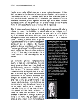 GEMM – Aula2puntonet (www.aulados.net) 2011 
habrían tenido mucha utilidad. A su vez, el carbón y otros minerales en el Siglo 
XVIII eran extraídos de minas que se inundaban en profundidad, por lo que a partir 
de una determinada cota, la explotación debía pararse. Pero ahí entra en juego la 
maquinaria desarrollada durante la revolución industrial, particularmente la llamada 
bomba de Newcomen, que iba a permitir extraer el agua de las minas, haciendo 
que estas pudieran ser más profundas y por lo tanto extender su vida útil como 
fuente de cobre o estaño en el caso de Cornwall (SE de Inglaterra). 
Otra de estas maravillosas relaciones de interdependencia se desarrolló entre la 
minería del cobre y la electricidad. La electrificación de las ciudades creció 
vertiginosamente a partir de las década de los años 1880’s – 1890’s, lo que 
significó que se necesitaba más cobre para satisfacer la demanda. La revolución 
en la producción de cobre sucedería a comienzos del Siglo XX de la mano de 
Daniel C. Jackling, quien tuvo la idea de que las 
leyes bajas de cobre de un yacimiento se podían 
compensar con la extracción de mayores 
volúmenes de roca mineralizada. Así, la era de 
“los gigantes del cobre”, los pórfidos cupríferos 
surgía en Bingham Canyon (Utah) a comienzos 
del Siglo XX. Esto aseguraba una producción de 
cobre como nunca se habia registrado en la 
historia. 
La humanidad progresó vertiginosamente 
durante el Siglo XX, generando falsas ilusiones 
sobre lo que parecía un futuro muy alejado de 
sus balbuceantes comienzos industriales hacia 
fines del Siglo XVIII, comienzos del XIX. ¿Pero 
cuál es la realidad actual ya de pleno en el Siglo 
XXI? la sociedad sigue siendo absolutamente 
dependiente de los recursos minerales, con 
ejemplos tan clásicos como el hierro, cobre, 
zinc, y así un largo etc. El advenimiento de las 
nuevas tecnologías (p.ej., microelectrónica) es 
complementario, y no alternativo en la mayoría 
de los casos. Analice por un momento el 
ordenador (computadora) que tiene al frente: 
componentes de cobre, piezas de aluminio, un 
cable de cobre para enchufarlo al tendido 
eléctrico, un armazón de acero y/o aluminio (la 
torre), o el mismo chip procesador (silicon 
chips). Si lo ha pensado por un momento llegará 
Daniel Cowan Jackling (August 14, 1869 
– March 13, 1956), was an American 
mining and metallurgical engineer who 
pioneered the exploitation of low-grade 
porphyry copper ores at the Bingham 
Canyon Mine, Utah … In 1898, Jackling 
and Robert C. Gemmell made a detailed 
examination of the Bingham Canyon 
copper property. They recommended open 
pit mining, using steam shovels to load 
railroad cars, a novel idea at the time. In 
1903, Jackling organized the Utah Copper 
Company to put his plan into action. The 
mine proved to be profitable, and open-pit 
mining of low-grade copper deposits came 
to dominate the industry by mid-century … 
He was honored with numerous 
professional awards, including the 
Washington Award from the Western 
Society of Engineers for "pioneering in 
large-scale mining and treatment of low-grade 
copper ores, releasing vast 
resources from formerly worthless 
deposits." 
Wikipedia (2011b) 
Daniel C. Jackling 
4 
 