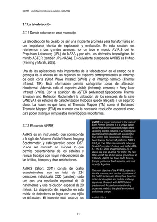 GEMM – Aula2puntonet (www.aulados.net) 2011 
3.7 La teledetección 
3.7.1 Donde estamos en este momento 
La teledetección ha dejado de ser una incipiente promesa para transformarse en 
una importante técnica de exploración y evaluación. En esta sección nos 
referiremos a dos grandes avances: por un lado el mundo AVIRIS del Jet 
Propulsion Laboratory (JPL) de NASA y por otra, los derivados tecnológicos del 
mundo ASTER (también JPL-NASA). El equivalente europeo de AVIRIS es HyMap 
(Fleming y Marsh, 2005). 
Una de las aplicaciones más importantes de la teledetección en el campo de la 
geología es el análisis de las regiones del espectro correspondientes al infrarrojo 
de onda corta (Short Wave Infrared: SWIR) y el infrarrojo térmico (Thermal 
Infrared: TIR). Esta información permite cartografiar zonas de alteración 
hidrotermal. Además está el espectro visible (infrarrojo cercano) = Very Near 
Infrared (VNIR). Con la aparición de ASTER (Advanced Spaceborne Thermal 
Emission and Reflection Radiometer) la utilización de los sensores de la serie 
LANDSAT en estudios de caracterización litológica quedó relegada a un segundo 
plano. La razón es que tanto el Thematic Mapper (TM) como el Enhanced 
Thematic Mapper (ETM) no cuentan con la necesaria resolución espectral como 
para poder distinguir compuestos mineralógicos importantes. 
3.7.2 El mundo AVIRIS 
AVIRIS es un instrumento, que corresponde 
a la sigla de Airborne Visible/Infrared Imaging 
Spectrometer, y está operativo desde 1987. 
Puede ser montado en aviones lo que 
permite desentenderse de los satélites y 
realizar trabajos con mayor independencia de 
las órbitas, tiempos y otras restricciones. 
AVIRIS (Short, 2011) consta de cuatro 
espectrómetros con un total de 224 
detectores individuales CCD (canales), cada 
uno con una resolución espectral de 10 
nanómetros y una resolución espacial de 20 
metros. La dispersión del espectro en esta 
matriz de detectores se logra con una rejilla 
de difracción. El intervalo total alcanza los 
AVIRIS is a proven instrument in the realm of 
Earth Remote Sensing. It is a unique optical 
sensor that delivers calibrated images of the 
upwelling spectral radiance in 224 contiguous 
spectral channels (bands) with wavelengths 
from 400 to 2500 nanometers. AVIRIS has 
been flown on four aircraft platforms: NASA's 
ER-2 jet, Twin Otter International's turboprop, 
Scaled Composites' Proteus, and NASA's WB- 
57. The ER-2 flies at approximately 20 km 
above sea level, at about 730 km/hr. The Twin 
Otter aircraft flies at 4km above ground level at 
130km/hr. AVIRIS has flown North America, 
Europe, portions of South America, and most 
recently, Argentina. 
The main objective of the AVIRIS project is to 
identify, measure, and monitor constituents of 
the Earth's surface and atmosphere based on 
molecular absorption and particle scattering 
signatures. Research with AVIRIS data is 
predominantly focused on understanding 
processes related to the global environment 
and climate change. 
AVIRIS (2011) 
81 
 