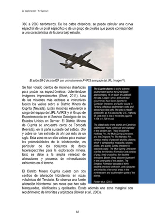 La exploración – R. Oyarzun 
380 a 2500 nanómetros. De los datos obtenidos, se puede calcular una curva 
espectral de un píxel específico o de un grupo de píxeles que puede corresponder 
a una característica de la zona bajo estudio. 
El avión ER-2 de la NASA con un instrumento AVIRIS avanzado del JPL (imagen12). 
Se han volado cientos de misiones diseñadas 
para probar los espectrómetros, obteniéndose 
imágenes impresionantes (Short, 2011). Una 
de las misiones más exitosas e instructivas 
fueron los vuelos sobre el Distrito Minero de 
Cuprita (Nevada). Estas misiones estuvieron a 
cargo del equipo del JPL AVIRIS y el Grupo de 
Espectroscopia en el Servicio Geológico de los 
Estados Unidos en Denver. El Distrito Minero 
de Cuprita se encuentra cerca de Tonopah 
(Nevada), en la parte suroeste del estado. Oro 
y cobre se han extraído de ahí por más de un 
siglo. Esta zona es un sitio valioso para evaluar 
las potencialidades de la teledetección, en 
particular de los conjuntos de datos 
hiperespectrales para la exploración minera. 
Esto se debe a la amplia variedad de 
alteraciones y procesos de mineralización 
existentes en el terreno. 
The Cuprite district is in the extreme 
southwestern part of the Great Basin 
approximately 15 km south of Goldfield, 
Nevada. Copper, silver, gold and lead 
occurrences have been reported in 
Cambrian limestone, and sulfur occurs in 
Tertiary tuffaceous sedimentary rocks and 
welded ash-flow tuffs. The area is readily 
accessible, as it is bisected by U.S. Highway 
95, and relief is low to moderate (approx 
1,424 to 1,700 m asl). 
The oldest rocks in the district are Cambrian 
sedimentary rocks, which are well exposed 
in the western part. These include the 
Harkless Fm., the Mule Spring Limestone, 
and the Emigrant Fm. The Harkless Fm. 
consists mainly of greenish phyllitic siltstone, 
which is composed of muscovite, chlorite, 
biotite, and quartz. Sandy limestone is 
exposed locally. The Mule Spring Limestone 
overlies the Harkless Formation and consists 
of gray, finely crystalline, thin-bedded 
limestone. Brown, limey siltstone is present 
in the lower parts of the section. The 
Emigrant Formation consists of thinly 
bedded limestone and chert, and exposures 
are limited to a few small areas in the 
northwestern and southwestern parts of the 
district. 
El Distrito Minero Cuprita cuenta con dos 
centros de alteración hidrotermal en rocas 
volcánicas del Terciario. Se observa una fuerte 
Rowan et al. (2003) 
alteración hidrotermal con rocas que han sido 
blanqueadas, silicificadas y opalizadas. Existe además una zona marginal con 
recubrimiento de limonitas y argilizada (Rowan et al., 2003). 
82 
 