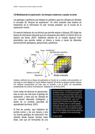 GEMM – Aula2puntonet (www.aulados.net) 2011 
3.8 Modelizando la exploración: los tiempos modernos o quizás no tanto 
Los geólogos y geofísicos que trabajan en petróleo y gas han utilizado por décadas 
el concepto de “bloques de exploración”. En años recientes este sistema de 
tratamiento de la información ha sido “tomado prestado” por el mundo de la 
exploración minera. 
En esencia hablamos de una técnica que permite asignar a bloques (3D) todas las 
piezas de información relevante que son necesarias para definir un blanco 3D en el 
espacio (de Kemp, 2007). Hablamos además de un modelo espacial multi-paramétrico 
que permite validar un blanco a través a través de diferentes 
aproximaciones geológicas, geoquímicas y geofísicas. 
Edad 
Litología 
Facies 
Incertidumbre 
Modelo Integrado 
Análisis y definición de un bloque de exploración en función de un análisis multi-paramétrico, el 
que luego se verá reflejado en el gran Modelo Integrado 3D donde se agregan aquellos bloques 
con similares características (en este caso en amarillo) y por lo tanto, con equivalentes 
probabilidades de contener mineralización. Adaptada de: de Kemp (2007). 
Como todas las técnicas en geociencias, 
esta es solo una más para el geólogo de 
exploración, y tiene que ser utilizada de 
una manera adecuada (inteligente) y 
dentro de un contexto razonable de 
aplicabilidad (de Kemp, 2007). 
Al final de cuentas, aquí hablamos de 
sentido común, y de una manera u otra 
los buenos geólogos de exploración han 
utilizado desde épocas remotas estas 
ideas, solo que sin formularlas de una 
Densidad (peso específico) 
Conductividad 
Distancia a una falla 
Magnetismo 
Au 
Cu 
Zn 
Mineral exploration is evolving into a more rigorous 
quantitative science. 3-D GIS provides support for 
this activity through an environment in which a rich 
and diverse set of exploration-related observations 
can be analyzed and interpreted. The core tools for 
developing and exploiting mine-, camp-, and 
regional-scale 3-D common earth models for the 
purpose of targeting new ore or specific geologic 
relationships are now here. It is now incumbent on 
the industry, with its wealth of knowledge of specific 
ore forming processes, its rich archive of 3-D data 
sets, and with a definite need to find the difficult and 
deeper ore, to capitalize on this new technology. 
de Kemp (2007) 
87 
 