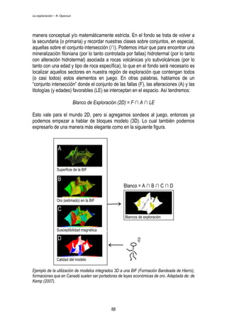 La exploración – R. Oyarzun 
manera conceptual y/o matemáticamente estricta. En el fondo se trata de volver a 
la secundaria (o primaria) y recordar nuestras clases sobre conjuntos, en especial, 
aquellas sobre el conjunto intersección (∩). Podemos intuir que para encontrar una 
mineralización filoniana (por lo tanto controlada por fallas) hidrotermal (por lo tanto 
con alteración hidrotermal) asociada a rocas volcánicas y/o subvolcánicas (por lo 
tanto con una edad y tipo de roca específica), lo que en el fondo será necesario es 
localizar aquellos sectores en nuestra región de exploración que contengan todos 
(o casi todos) estos elementos en juego. En otras palabras, hablamos de un 
“conjunto intersección” donde el conjunto de las fallas (F), las alteraciones (A) y las 
litologías (y edades) favorables (LE) se interceptan en el espacio. Así tendremos: 
Blanco de Exploración (2D) = F ∩ A ∩ LE 
Esto vale para el mundo 2D, pero si agregamos sondeos al juego, entonces ya 
podemos empezar a hablar de bloques modelo (3D). Lo cual también podemos 
expresarlo de una manera más elegante como en la siguiente figura. 
A 
Superficie de la BIF 
B 
Oro (estimado) en la BIF 
C 
Susceptibilidad magnética 
D 
Blanco = A ∩ B ∩ C ∩ D 
Calidad del modelo 
Blancos de exploración 
Ejemplo de la utilización de modelos integrados 3D a una BIF (Formación Bandeada de Hierro), 
formaciones que en Canadá suelen ser portadoras de leyes económicas de oro. Adaptada de: de 
Kemp (2007). 
88 
 
