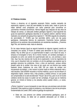 La evaluación – R. Oyarzun 
4.1 Palabras iniciales 
4. LA EVALUACIÓN 
Vamos a situarnos en el siguiente escenario ficticio: nuestra campaña de 
exploración regional y local (de semi-detalle) ha tenido éxito, hasta el punto de 
haber definido unos prospectos con cierto potencial para convertirse en 
yacimientos minerales económicos. Hemos llegado aquí después de dos años de 
trabajos de campo, un adecuado análisis geológico regional y local siguiendo las 
guías de exploración geológicas descritas en el capítulo anterior; además hemos 
realizado una campaña de geoquímica regional (1: 100.000) seguida de campañas 
de semi-detalle (1: 10.000) que han permitido definir, junto con las guías 
geológicas, interesantes blancos de exploración; finalmente hemos realizado 
geofísica en los sectores más prometedores con excelentes resultados. ¿Tenemos 
algo? No, aún tenemos nada, nada en absoluto. 
En los viejos tiempos (igual se seguirá haciendo en algunos lugares) cuando se 
compraba una sandía, el frutero la calaba para demostrar lo roja y buena que 
estaba. Hoy es difícil que en un supermercado le dejen a uno hacer tal cosa, ni 
tampoco el encargado lo haría. De la misma manera, sin sondeos (sondajes) un 
prospecto es como una sandía de supermercado esto es, una promesa y poco 
más. Aquí hay dos visiones del mundo de la exploración, la de los ingenieros de 
mina, que lo resuelven todo con sondeos y la de los geólogos que esperan que la 
geología solucione los problemas. Unos y otros se equivocan, aunque ambos 
poseen parte de la verdad. Una cosa es ser cauto con una técnica que cuesta 
bastante dinero (hablamos de unos US$ 100 por metro de sondeo con 
recuperación de testigo), y otra marear la perdiz hasta el infinito ordenando más y 
más estudios. Esto también recuerda a muchos médicos, que en vez de ofrecer un 
diagnóstico rápido, ordenan más y más pruebas y análisis clínicos, lo cual puede 
ser comprensible en la serie de televisión “House” (de la Fox), pero no en el mundo 
cotidiano donde las cosas no suelen ser tan complejas. Al igual que en medicina 
general, en minería el tiempo (y los estudios extra) cuestan dinero, y a veces, 
mucho dinero. 
¿Pánico “escénico” a que el prospecto no sea más que una promesa vacía de todo 
contenido? Esto explica en parte el problema y nos retrotrae a dos de los principios 
fundamentales de Lowell (1987) sobre el geólogo de exploración: 
 Debe ser, una persona con sólidos conocimientos geológicos, pero al 
mismo tiempo, no debe ser un pedante atenazado por el miedo a 
93 
 
