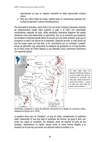 GEMM – Aula2puntonet (www.aulados.net) 2011 
equivocarse, ya que su negocio consistirá en estar equivocado muchas 
veces. 
 Pero por sobre todas las cosas, deberá tener un compromiso absoluto con 
la idea de descubrir nuevas mineralizaciones. 
Por otra parte la empresa, sobre todo si es una junior company (pequeña empresa 
de exploraciones) puede estar jugando al gato y al ratón con potenciales 
compradores; después de todo, estas empresas raramente disponen del capital 
necesario como para desarrollar un yacimiento. Así, en el momento que empiecen 
los sondeos la empresa puede darse de bruces con una triste realidad, la de que el 
prospecto no está a las alturas de lo esperado. Después de todo, lo más común es 
que las cosas vayan por ese lado, si no, recordemos por un momento “cuantas” 
zonas de alteración que alcanzaron la categoría de prospecto en la Faja Aurífera 
de El Indio (norte de Chile) llegaron a ser definidas como yacimiento económico 
(ver siguiente figura). 
De todas estas zonas de 
alteración hidrotermal, Coipita es 
la que ha estado más cerca de 
convertirse en yacimiento. Del 
resto, poco y nada. Aunque en el 
mundo de la minería (…) nunca 
se sabe bien cómo serán las 
cosas el día de mañana (…). 
Yacimientos, prospectos y zonas de alteración hidrotermal en la Región de Coquimbo (Chile). 
Adaptada de Oyarzun et al. (2007). 
La palabra clave aquí es “sondeos”, ya que sin estos, simplemente no podemos 
saber (realmente) lo que hay bajo la superficie del terreno; da igual lo bien que 
pinten las cosas en superficie. No obstante, antes de explicar el tema de los 
sondeos, realizaremos un rápido repaso sobre el cómo hemos llegado a la 
situación en la que hay que tomar una decisión sobre si sondear o no. 
94 
 