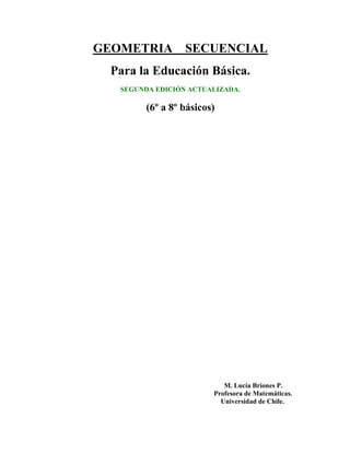 GEOMETRIA SECUENCIAL
Para la Educación Básica.
SEGUNDA EDICIÓN ACTUALIZADA.
(6º a 8º básicos)
M. Lucía Briones P.
Profesora de Matemáticas.
Universidad de Chile.
 