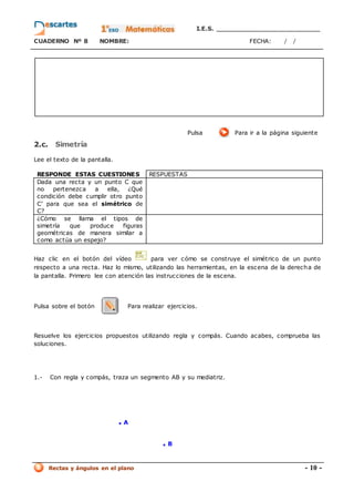 I.E.S. _________________________
CUADERNO Nº 8 NOMBRE: FECHA: / /
Rectas y ángulos en el plano - 10 -
Pulsa Para ir a la página siguiente
2.c. Simetría
Lee el texto de la pantalla.
RESPONDE ESTAS CUESTIONES RESPUESTAS
Dada una recta y un punto C que
no pertenezca a ella, ¿Qué
condición debe cumplir otro punto
C’ para que sea el simétrico de
C?
¿Cómo se llama el tipos de
simetría que produce figuras
geométricas de manera similar a
como actúa un espejo?
Haz clic en el botón del vídeo para ver cómo se construye el simétrico de un punto
respecto a una recta. Haz lo mismo, utilizando las herramientas, en la escena de la derecha de
la pantalla. Primero lee con atención las instrucciones de la escena.
Pulsa sobre el botón Para realizar ejercicios.
Resuelve los ejercicios propuestos utilizando regla y compás. Cuando acabes, comprueba las
soluciones.
1.- Con regla y compás, traza un segmento AB y su mediatriz.
. A
. B
 