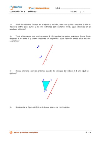I.E.S. _________________________
CUADERNO Nº 8 NOMBRE: FECHA: / /
Rectas y ángulos en el plano - 11 -
2.- Sobre la mediatriz trazada en el ejercicio anterior, marca un punto cualquiera y mide la
distancia entre este punto y los dos extremos del segmento inicial. ¿Qué observas en el
resultado obtenido?
3.- Traza el segmento que une los puntos A y B. Localiza los puntos simétricos de A y B con
respecto a la recta r y únelos mediante un segmento. ¿Qué relación existe entre los dos
segmentos?
4.- Realiza el mismo ejercicio anterior, a partir del triángulo de vértices A, B y C. ¿Qué se
obtiene?
5.- Representa la figura simétrica de la que aparece a continuación.
 