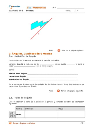 I.E.S. _________________________
CUADERNO Nº 8 NOMBRE: FECHA: / /
Rectas y ángulos en el plano - 12 -
Pulsa Para ir a la página siguiente
3. Ángulos. Clasificación y medida
3.a. Definición de ángulo
Lee con atención el texto de la escena de la pantalla y completa:
Llamamos ángulo a cada una de las _______________ en que queda _________ el plano al
trazar ______________________ con el mismo origen.
Define:
Vértice de un ángulo ___________________________________________________
Lados de un ángulo ___________________________________________________
Amplitud de un ángulo __________________________________________________
En la escena de la derecha de la pantalla, lee las instrucciones y traza dos semirrectas de
manera que determinen un ángulo.
Pulsa Para ir a la página siguiente
3.b. Tipos de ángulos
Lee con atención el texto de la escena de la pantalla y completa las tablas de clasificación
siguientes:
Nombre Definición Dibujo
Por
su
amplit
ud
Recto
 