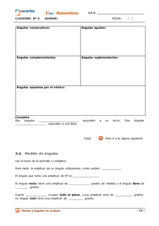 I.E.S. _________________________
CUADERNO Nº 8 NOMBRE: FECHA: / /
Rectas y ángulos en el plano - 14 -
Ángulos consecutivos: Ángulos iguales:
Ángulos complementarios: Ángulos suplementarios:
Ángulos opuestos por el vértice:
Completa:
Dos ángulos _________________________ equivalen a un recto. Dos ángulos
___________________ equivalen a uno llano.
Pulsa Para ir a la página siguiente
3.d. Medida de ángulos
Lee el texto de la pantalla y completa:
Para medir la amplitud de un ángulo utilizaremos como unidad: ____________
El ángulo que tiene una amplitud de 0º es ________________
El ángulo recto tiene una amplitud de _____________ grados de medida y el ángulo llano de
________ grados.
Cuatro _____________ ocupan todo el plano, cuya amplitud será de ___________ grados.
Un ángulo nulo tiene una amplitud de _________ grados.
 