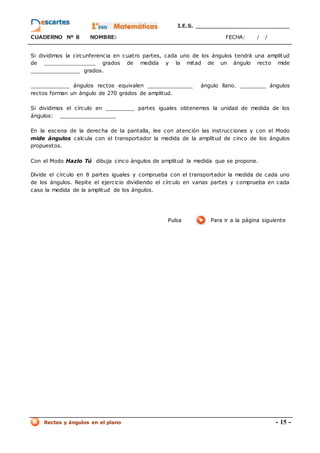 I.E.S. _________________________
CUADERNO Nº 8 NOMBRE: FECHA: / /
Rectas y ángulos en el plano - 15 -
Si dividimos la circunferencia en cuatro partes, cada uno de los ángulos tendrá una amplitud
de ________________ grados de medida y la mitad de un ángulo recto mide
_______________ grados.
____________ ángulos rectos equivalen ______________ ángulo llano. ________ ángulos
rectos forman un ángulo de 270 grados de amplitud.
Si dividimos el círculo en _________ partes iguales obtenemos la unidad de medida de los
ángulos: _________________
En la escena de la derecha de la pantalla, lee con atención las instrucciones y con el Modo
mide ángulos calcula con el transportador la medida de la amplitud de cinco de los ángulos
propuestos.
Con el Modo Hazlo Tú dibuja cinco ángulos de amplitud la medida que se propone.
Divide el círculo en 8 partes iguales y comprueba con el transportador la medida de cada uno
de los ángulos. Repite el ejercicio dividiendo el círculo en varias partes y comprueba en cada
caso la medida de la amplitud de los ángulos.
Pulsa Para ir a la página siguiente
 
