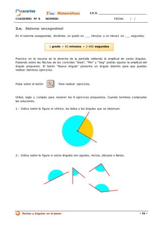 I.E.S. _________________________
CUADERNO Nº 8 NOMBRE: FECHA: / /
Rectas y ángulos en el plano - 16 -
1 grado = 60 minutos = 3 600 segundos
3.e. Sistema sexagesimal
En el sistema sexagesimal, dividimos un grado en ___ minutos y un minuto en ___ segundos.
Practica en la escena de la derecha de la pantalla midiendo la amplitud de varios ángulos.
Pulsando sobre las flechas de los controles “Grad”, “Min” y “Seg” podrás ajustar la amplitud del
ángulo propuesto. El botón “Nuevo ángulo” presenta un ángulo distinto para que puedas
realizar distintos ejercicios.
Pulsa sobre el botón Para realizar ejercicios.
Utiliza regla y compás para resolver los 8 ejercicios propuestos. Cuando termines comprueba
las soluciones.
1.- Indica sobre la figura el vértice, los lados y los ángulos que se observan.
2.- Indica sobre la figura si estos ángulos son agudos, rectos, obtusos o llanos.
 