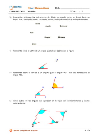 I.E.S. _________________________
CUADERNO Nº 8 NOMBRE: FECHA: / /
Rectas y ángulos en el plano - 17 -
3.- Representa, utilizando los instrumentos de dibujo, un ángulo recto, un ángulo llano, un
ángulo nulo, un ángulo agudo, un ángulo obtuso, un ángulo cóncavo y un ángulo convexo.
4.- Representa sobre el vértice B un ángulo igual al que aparece en la figura.
5.- Representa sobre el vértice B un ángulo igual al ángulo DEF i que sea consecutivo al
ángulo ABC.
6.- Indica cuáles de los ángulos que aparecen en la figura son complementarios y cuáles
suplementarios.
 
