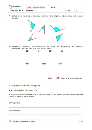 I.E.S. _________________________
CUADERNO Nº 8 NOMBRE: FECHA: / /
Rectas y ángulos en el plano - 18 -
7.- Señala en la figura los ángulos que tienen la misma amplitud. ¿Qué nombre reciben estos
ángulos?
8.- Representa, utilizando los instrumentos de dibujo, los ángulos de las siguientes
amplitudes: 30º, 60º, 90º, 45º, 10º, 135º y 240º.
Pulsa Para ir a la página siguiente
4. Bisectriz de un ángulo
4.a. Definición de bisectriz
A partir de la lectura del texto de la pantalla, explica a tu manera qué dos propiedades debe
cumplir la bisectriz de un ángulo:
1ª Propiedad:
_________________________________________________________________
2ª Propiedad:
__________________________________________________________________
 