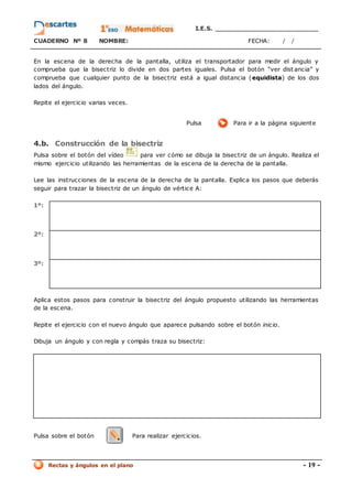 I.E.S. _________________________
CUADERNO Nº 8 NOMBRE: FECHA: / /
Rectas y ángulos en el plano - 19 -
En la escena de la derecha de la pantalla, utiliza el transportador para medir el ángulo y
comprueba que la bisectriz lo divide en dos partes iguales. Pulsa el botón “ver dist ancia” y
comprueba que cualquier punto de la bisectriz está a igual distancia (equidista) de los dos
lados del ángulo.
Repite el ejercicio varias veces.
Pulsa Para ir a la página siguiente
4.b. Construcción de la bisectriz
Pulsa sobre el botón del vídeo para ver cómo se dibuja la bisectriz de un ángulo. Realiza el
mismo ejercicio utilizando las herramientas de la escena de la derecha de la pantalla.
Lee las instrucciones de la escena de la derecha de la pantalla. Explica los pasos que deberás
seguir para trazar la bisectriz de un ángulo de vértice A:
1º:
2º:
3º:
Aplica estos pasos para construir la bisectriz del ángulo propuesto utilizando las herramientas
de la escena.
Repite el ejercicio con el nuevo ángulo que aparece pulsando sobre el botón inicio.
Dibuja un ángulo y con regla y compás traza su bisectriz:
Pulsa sobre el botón Para realizar ejercicios.
 