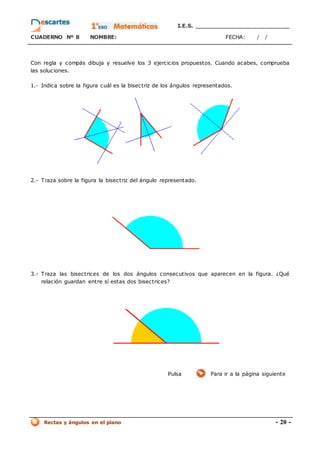 I.E.S. _________________________
CUADERNO Nº 8 NOMBRE: FECHA: / /
Rectas y ángulos en el plano - 20 -
Con regla y compás dibuja y resuelve los 3 ejercicios propuestos. Cuando acabes, comprueba
las soluciones.
1.- Indica sobre la figura cuál es la bisectriz de los ángulos representados.
2.- Traza sobre la figura la bisectriz del ángulo representado.
3.- Traza las bisectrices de los dos ángulos consecutivos que aparecen en la figura. ¿Qué
relación guardan entre sí estas dos bisectrices?
Pulsa Para ir a la página siguiente
 