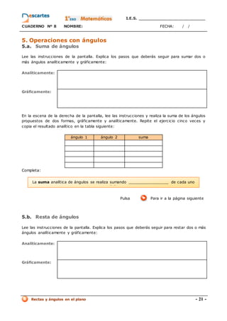 I.E.S. _________________________
CUADERNO Nº 8 NOMBRE: FECHA: / /
Rectas y ángulos en el plano - 21 -
5. Operaciones con ángulos
5.a. Suma de ángulos
Lee las instrucciones de la pantalla. Explica los pasos que deberás seguir para sumar dos o
más ángulos analíticamente y gráficamente:
Analíticamente:
Gráficamente:
En la escena de la derecha de la pantalla, lee las instrucciones y realiza la suma de los ángulos
propuestos de dos formas, gráficamente y analíticamente. Repite el ejercicio cinco veces y
copia el resultado analítico en la tabla siguiente:
ángulo 1 ángulo 2 suma
Completa:
Pulsa Para ir a la página siguiente
5.b. Resta de ángulos
Lee las instrucciones de la pantalla. Explica los pasos que deberás seguir para restar dos o más
ángulos analíticamente y gráficamente:
Analíticamente:
Gráficamente:
La suma analítica de ángulos se realiza sumando _________________ de cada uno
d’ells.
 