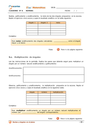I.E.S. _________________________
CUADERNO Nº 8 NOMBRE: FECHA: / /
Rectas y ángulos en el plano - 22 -
Realiza, gráficamente y analíticamente, la resta de los dos ángulos propuestos en la escena.
Repite el ejercicio cinco veces y copia el resultado analítico en la tabla siguiente:
ángulo 1 ángulo 2 resta
Completa:
Pulsa Para ir a la página siguiente
5.c. Multiplicación de ángulos
Lee las instrucciones de la pantalla. Explica los pasos que deberás seguir para multiplicar un
ángulo por un número natural analíticamente y gráficamente:
Analíticamente:
Gráficamente:
Observa, gráficamente y analíticamente, la multiplicación propuesta en la escena. Repite el
ejercicio cinco veces y copia el resultado analítico en la siguiente tabla:
ángulo número multiplicación
Completa:
Pulsa Para ir a la página siguiente
Para multiplicar analíticamente un ángulo por un número natural multiplicamos el
número por _______________ del ángulo correspondiente.
Para restar analíticamente dos ángulos calculamos _______________ entre el ángulo
mayor y el menor.
 