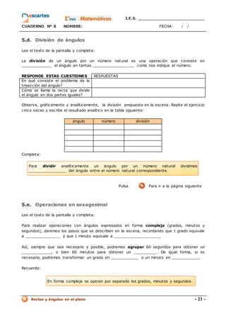 I.E.S. _________________________
CUADERNO Nº 8 NOMBRE: FECHA: / /
Rectas y ángulos en el plano - 23 -
5.d. División de ángulos
Lee el texto de la pantalla y completa:
La división de un ángulo por un número natural es una operación que consiste en
_____________ el ángulo en tantas __________________ como nos indique el número.
RESPONDE ESTAS CUESTIONES RESPUESTAS
En qué consiste el problema de la
trisección del ángulo?
Cómo se llama la recta que divide
el ángulo en dos partes iguales?
Observa, gráficamente y analíticamente, la división propuesta en la escena. Repite el ejercicio
cinco veces y escribe el resultado analítico en la tabla siguiente:
ángulo número división
Completa:
Pulsa Para ir a la página siguiente
5.e. Operaciones en sexagesimal
Lee el texto de la pantalla y completa:
Para realizar operaciones con ángulos expresados en forma compleja (grados, minutos y
segundos), daremos los pasos que se describen en la escena, recordando que 1 grado equivale
a _______________ y que 1 minuto equivale a ____________________
Así, siempre que sea necesario y posible, podremos agrupar 60 segundos para obtener un
_____________, o bien 60 minutos para obtener un __________. De igual forma, si es
necesario, podremos transformar un grado en ____________ o un minuto en ____________.
Recuerda:
En forma compleja se operan por separado los grados, minutos y segundos.
Para dividir analíticamente un ángulo por un número natural dividimos
________________ del ángulo entre el número natural correspondiente.
 