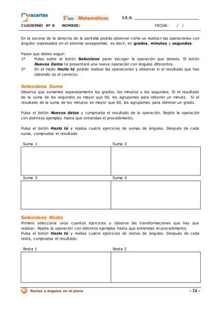 I.E.S. _________________________
CUADERNO Nº 8 NOMBRE: FECHA: / /
Rectas y ángulos en el plano - 24 -
En la escena de la derecha de la pantalla podrás observar cómo se realizan las operaciones con
ángulos expresados en el sistema sexagesimal, es decir, en grados, minutos y segundos.
Pasos que debes seguir:
1º Pulsa sobre el botón Selecciona parar escoger la operación que desees. El botón
Nuevos Datos te presentará una nueva operación con ángulos diferentes.
2º En el modo Hazlo tú podrás realizar las operaciones y observar si el resultado que has
obtenido es el correcto.
Selecciona Suma
Observa que sumamos separadamente los grados, los minutos y los segundos. Si el resultado
de la suma de los segundos es mayor que 60, los agrupamos para obtener un minuto. Si el
resultado de la suma de los minutos es mayor que 60, los agrupamos para obtener un grado.
Pulsa el botón Nuevos datos y comprueba el resultado de la operación. Repite la operación
con distintos ejemplos hasta que entiendas el procedimiento.
Pulsa el botón Hazlo tú y realiza cuatro ejercicios de sumas de ángulos. Después de cada
suma, comprueba el resultado.
Suma 1 Suma 2
Suma 3 Suma 4
Selecciona Resta
Primero selecciona unos cuantos ejercicios y observa las transformaciones que hay que
realizar. Repite la operación con distintos ejemplos hasta que entiendas el procedimiento.
Pulsa el botón Hazlo tú y realiza cuatro ejercicios de restas de ángulos. Después de cada
resta, comprueba el resultado.
Resta 1 Resta 2
 