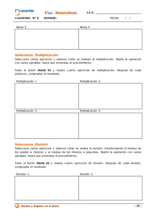 I.E.S. _________________________
CUADERNO Nº 8 NOMBRE: FECHA: / /
Rectas y ángulos en el plano - 25 -
Resta 3 Resta 4
Selecciona Multiplicación
Selecciona varios ejercicios y observa cómo se realizan la multiplicación. Repite la operación
con varios ejemplos hasta que entiendas el procedimiento.
Pulsa el botón Hazlo tú y realiza cuatro ejercicios de multiplicación. Después de cada
producto, comprueba el resultado.
Multiplicación 1 Multiplicación 2
Multiplicación 3 Multiplicación 4
Selecciona División
Selecciona varios ejercicios y observa cómo se realiza la división, transformando el residuo de
los grados a minutos y el residuo de los minutos a segundos. Repite la operación con varios
ejemplos hasta que entiendas el procedimiento.
Pulsa el botón Hazlo tú y realiza cuatro ejercicios de división. Después de cada división,
comprueba el resultado.
División 1 División 2
 