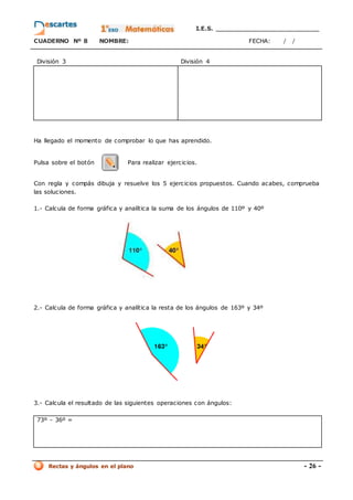 I.E.S. _________________________
CUADERNO Nº 8 NOMBRE: FECHA: / /
Rectas y ángulos en el plano - 26 -
División 3 División 4
Ha llegado el momento de comprobar lo que has aprendido.
Pulsa sobre el botón Para realizar ejercicios.
Con regla y compás dibuja y resuelve los 5 ejercicios propuestos. Cuando acabes, comprueba
las soluciones.
1.- Calcula de forma gráfica y analítica la suma de los ángulos de 110º y 40º
2.- Calcula de forma gráfica y analítica la resta de los ángulos de 163º y 34º
3.- Calcula el resultado de las siguientes operaciones con ángulos:
73º - 36º =
 