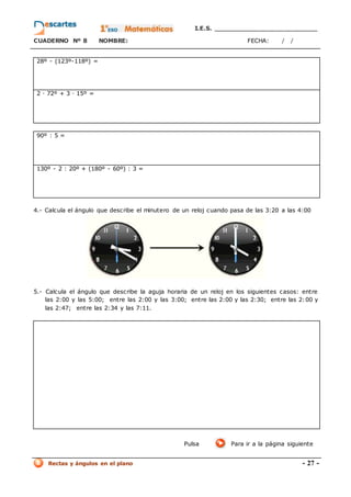 I.E.S. _________________________
CUADERNO Nº 8 NOMBRE: FECHA: / /
Rectas y ángulos en el plano - 27 -
28º - (123º-118º) =
2 · 72º + 3 · 15º =
90º : 5 =
130º - 2 : 20º + (180º - 60º) : 3 =
4.- Calcula el ángulo que describe el minutero de un reloj cuando pasa de las 3:20 a las 4:00
5.- Calcula el ángulo que describe la aguja horaria de un reloj en los siguientes casos: entre
las 2:00 y las 5:00; entre las 2:00 y las 3:00; entre las 2:00 y las 2:30; entre las 2:00 y
las 2:47; entre las 2:34 y las 7:11.
Pulsa Para ir a la página siguiente
 