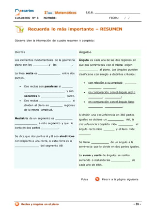 I.E.S. _________________________
CUADERNO Nº 8 NOMBRE: FECHA: / /
Rectas y ángulos en el plano - 28 -
Recuerda lo más importante – RESUMEN
Observa bien la información del cuadro resumen y completa:
Rectas Ángulos
Los elementos fundamentales de la geometría
plana son los _________y las _________.
La línea recta es ______________ entre dos
puntos.
 Dos rectas son paralelas si _______
_________________________ y son
secantes si _______________ punto.
 Dos rectas ____________________ si
dividen al plano en ________ regiones
de la misma amplitud.
Mediatriz de un segmento es ___________
______________ a este segmento y que lo
corta en dos partes ___________.
Se dice que dos puntos A y B son simétricos
con respecto a una recta, si esta recta es la
_______________ del segmento AB
Ángulo es cada una de las dos regiones en
que dos semirrectas con el mismo origen
____________ al plano. Los ángulos pueden
clasificarse con arreglo a distintos criterios:
 con relación a su amplitud: ______,
_______, _______;
 en comparación con el ángulo recto:
________, _________;
 en comparación con el ángulo llano:
________, __________.
Al dividir una circunferencia en 360 partes
iguales se obtiene un _________. Así, la
circunferencia completa mide _________, el
ángulo recto mide _______ y el llano mide
_______.
Se llama __________ de un ángulo a la
semirrecta que lo divide en dos partes iguales.
La suma y resta de ángulos se realiza
sumando o restando las ____________ de
cada uno de ellos.
Pulsa Para ir a la página siguiente
 