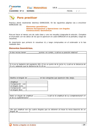 I.E.S. _________________________
CUADERNO Nº 8 NOMBRE: FECHA: / /
Rectas y ángulos en el plano - 29 -
Para practicar
Practica ahora resolviendo distintos EJERCICIOS. En las siguientes páginas vas a encontrar
EJERCICIOS de:
Elementos geométricos
Sistema Sexagesimal y Operaciones con ángulos
Construcciones Geométricas
Procura hacer al menos uno de cada clase y una vez resuelto comprueba la solución. Completa
el enunciado con los datos de los que te aparecen en cada EJERCICIO en la pantalla y luego los
resuelves.
Es importante que primero lo resuelvas tú y luego compruebes en el ordenador si lo has
realizado bien.
Elementos Geométricos.
Si dos rectas tienen _____________puntos en común, ¿cuál es su posición relativa?
Si m es la mediatriz del segmento AB y D es un punto de la recta m, ¿cuál es la distancia de
D a A, sabiendo que la distancia de D a B es _____________?
Clasifica el ángulo de ____________ en las categorías que aparecen más abajo.
Amplitud
Comparación con
el ángulo recto
Comparación con
el ángulo llano
Dado un ángulo de amplitud _____________, ¿c uál es la amplitud de su complementario? ¿Y
la de su suplementario?
¿De qué amplitud son los cuatro ángulos que se obtienen al trazar la recta bisectriz de un
ángulo de __________ ?
 