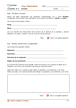 I.E.S. _________________________
CUADERNO Nº 8 NOMBRE: FECHA: / /
Rectas y ángulos en el plano - 3 -
1.b. Puntos y rectas
Dentro del plano distinguimos dos elementos fundamentales, tal y como Euclides,
considerado como el primer gran matemático de la historia, los definió: el punto y la recta.
Lee el texto de la pantalla y define:
Punto ________________________________________________________
Recta _______________________________________________________
Lee con atención las instrucciones de la escena de la derecha de la pantalla y practica
dibujando con regla y compás un par de rectas de colores distintos.
Pulsa Para ir a la página siguiente
1.c. Recta, semirrecta y segmento
Lee el texto de la pantalla y define:
Segmento ____________________________________________________________
Semirrecta ____________________________________________________________
Extremos de un segmento __________________________________________________
Origen de una semirrecta ________________________________________________
En la escena de la derecha de la pantalla, mueve los puntos A y B y observa el dibujo de un
segmento, una recta y una semirrecta que pasa por estos dos puntos.
Selecciona “Hazlo Tú” y usando la regla dibuja un segmento, una semirrecta y una recta.
Utiliza una regla y tres colores distintos para dibujar un segmento, una semirrecta y una recta:
Pulsa Para ir a la página siguiente
 