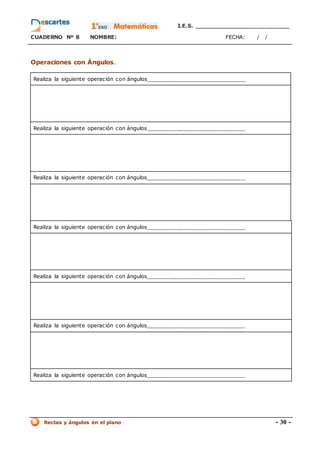 I.E.S. _________________________
CUADERNO Nº 8 NOMBRE: FECHA: / /
Rectas y ángulos en el plano - 30 -
Operaciones con Ángulos.
Realiza la siguiente operación con ángulos_____________________________
Realiza la siguiente operación con ángulos_____________________________
Realiza la siguiente operación con ángulos_____________________________
Realiza la siguiente operación con ángulos_____________________________
Realiza la siguiente operación con ángulos_____________________________
Realiza la siguiente operación con ángulos_____________________________
Realiza la siguiente operación con ángulos_____________________________
 