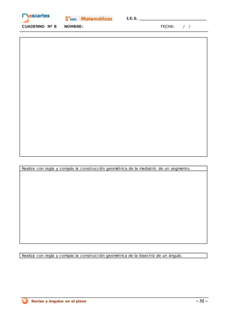 I.E.S. _________________________
CUADERNO Nº 8 NOMBRE: FECHA: / /
Rectas y ángulos en el plano - 32 -
Realiza con regla y compás la construcción geométrica de la mediatriz de un segmento.
Realiza con regla y compás la construcción geométrica de la bisectriz de un ángulo.
 