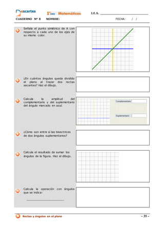 I.E.S. _________________________
CUADERNO Nº 8 NOMBRE: FECHA: / /
Rectas y ángulos en el plano - 35 -
Señala el punto simétrico de A con
respecto a cada uno de los ejes de
su mismo color.
¿En cuántos ángulos queda dividido
el plano al trazar dos rectas
secantes? Haz el dibujo.
Calcula la amplitud del
complementario y del suplementario
del ángulo marcado en azul.
¿Cómo son entre sí las bisectrices
de dos ángulos suplementarios?
Calcula el resultado de sumar los
ángulos de la figura. Haz el dibujo.
Calcula la operación con ángulos
que se indica:
______________________
 