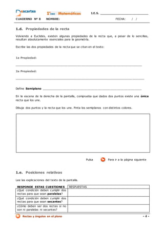 I.E.S. _________________________
CUADERNO Nº 8 NOMBRE: FECHA: / /
Rectas y ángulos en el plano - 4 -
1.d. Propiedades de la recta
Volviendo a Euclides, existen algunas propiedades de la recta que, a pesar de lo sencillas,
resultan absolutamente esenciales para la geometría.
Escribe las dos propiedades de la recta que se citan en el texto:
1a Propiedad:
_________________________________________________________________
2a Propiedad:
__________________________________________________________________
Define Semiplano _________________________________________________________
En la escena de la derecha de la pantalla, comprueba que dados dos puntos existe una única
recta que los une.
Dibuja dos puntos y la recta que los une. Pinta los semiplanos con distintos colores.
Pulsa Para ir a la página siguiente
1.e. Posiciones relativas
Lee las explicaciones del texto de la pantalla.
RESPONDE ESTAS CUESTIONES RESPUESTAS
¿Qué condición deben cumplir dos
rectas para que sean paralelas?
¿Qué condición deben cumplir dos
rectas para que sean secantes?
¿Cómo deben ser dos rectes si no
son ni paralelas ni secantes?
 