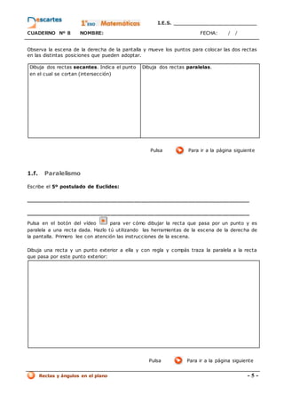 I.E.S. _________________________
CUADERNO Nº 8 NOMBRE: FECHA: / /
Rectas y ángulos en el plano - 5 -
Observa la escena de la derecha de la pantalla y mueve los puntos para colocar las dos rectas
en las distintas posiciones que pueden adoptar.
Dibuja dos rectas secantes. Indica el punto
en el cual se cortan (intersección)
Dibuja dos rectas paralelas.
Pulsa Para ir a la página siguiente
1.f. Paralelismo
Escribe el 5º postulado de Euclides:
__________________________________________________________________
__________________________________________________________________
Pulsa en el botón del vídeo para ver cómo dibujar la recta que pasa por un punto y es
paralela a una recta dada. Hazlo tú utilizando las herramientas de la escena de la derecha de
la pantalla. Primero lee con atención las instrucciones de la escena.
Dibuja una recta y un punto exterior a ella y con regla y compás traza la paralela a la recta
que pasa por este punto exterior:
Pulsa Para ir a la página siguiente
 