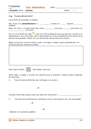 I.E.S. _________________________
CUADERNO Nº 8 NOMBRE: FECHA: / /
Rectas y ángulos en el plano - 6 -
1.g. Perpendicularidad
Lee el texto de la pantalla y completa:
Dos rectas son perpendiculares si ____________ al plano en ______ regiones _________
amplitud.
Dada una recta y un punto sobre ella, existe __________ recta que ________ este punto i es
_________________ a la recta.
Haz clic en el botón del vídeo para ver cómo se dibuja la recta que pasa por un punto y es
perpendicular a una recta dada. Haz el mismo ejercicio con las herramientas de la escena de la
derecha de la pantalla. Primero lee con atención las instrucciones de la escena.
Dibuja una recta y un punto exterior a ella y con regla y compás traza la perpendicular a la
recta que pasa por este punto exterior:
Pulsa sobre el botón Para realizar ejercicios.
Utiliza regla y compás y resuelve los ejercicios que se proponen. Cuando acabes comprueba
las soluciones.
1.- Traza tres rectas diferentes que contengan a un punto A.
. A
¿Cuántas rectas más puedes trazar que pasen por este punto? _________________________
2.- Traza dos rectas distintas que contengan a la vez a dos puntos A y B. ¿Es esto posible?
. A
. B
Explícalo con tus propias palabras:
 
