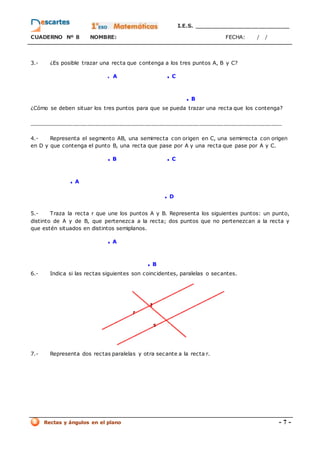 I.E.S. _________________________
CUADERNO Nº 8 NOMBRE: FECHA: / /
Rectas y ángulos en el plano - 7 -
3.- ¿Es posible trazar una recta que contenga a los tres puntos A, B y C?
. A . C
. B
¿Cómo se deben situar los tres puntos para que se pueda trazar una recta que los contenga?
__________________________________________________________________________
4.- Representa el segmento AB, una semirrecta con origen en C, una semirrecta con origen
en D y que contenga el punto B, una recta que pase por A y una recta que pase por A y C.
. B . C
. A
. D
5.- Traza la recta r que une los puntos A y B. Representa los siguientes puntos: un punto,
distinto de A y de B, que pertenezca a la recta; dos puntos que no pertenezcan a la recta y
que estén situados en distintos semiplanos.
. A
. B
6.- Indica si las rectas siguientes son coincidentes, paralelas o secantes.
7.- Representa dos rectas paralelas y otra secante a la recta r.
 