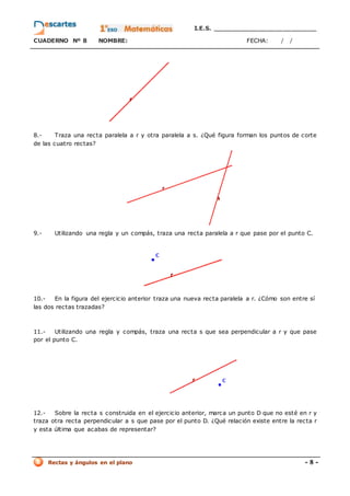I.E.S. _________________________
CUADERNO Nº 8 NOMBRE: FECHA: / /
Rectas y ángulos en el plano - 8 -
8.- Traza una recta paralela a r y otra paralela a s. ¿Qué figura forman los puntos de corte
de las cuatro rectas?
9.- Utilizando una regla y un compás, traza una recta paralela a r que pase por el punto C.
10.- En la figura del ejercicio anterior traza una nueva recta paralela a r. ¿Cómo son entre sí
las dos rectas trazadas?
11.- Utilizando una regla y compás, traza una recta s que sea perpendicular a r y que pase
por el punto C.
12.- Sobre la recta s construida en el ejercicio anterior, marca un punto D que no esté en r y
traza otra recta perpendicular a s que pase por el punto D. ¿Qué relación existe entre la recta r
y esta última que acabas de representar?
 