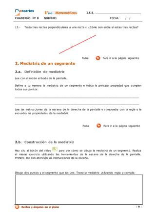 I.E.S. _________________________
CUADERNO Nº 8 NOMBRE: FECHA: / /
Rectas y ángulos en el plano - 9 -
13.- Traza tres rectas perpendiculares a una recta r. ¿Cómo son entre sí estas tres rectas?
Pulsa Para ir a la página siguiente
2. Mediatriz de un segmento
2.a. Definición de mediatriz
Lee con atención el texto de la pantalla.
Define a tu manera la mediatriz de un segmento e indica la principal propiedad que cumplen
todos sus puntos:
___________________________________________________________________________
___________________________________________________________________________
Lee las instrucciones de la escena de la derecha de la pantalla y comprueba con la regla y la
escuadra las propiedades de la mediatriz.
Pulsa Para ir a la página siguiente
2.b. Construcción de la mediatriz
Haz clic al botón del vídeo para ver cómo se dibuja la mediatriz de un segmento. Realiza
el mismo ejercicio utilizando las herramientas de la escena de la derecha de la pantalla.
Primero lee con atención las instrucciones de la escena.
Dibuja dos puntos y el segmento que los une. Traza la mediatriz utilizando regla y compás:
 
