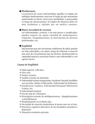 Plurifarmacia
    La presencia de varias enfermedades significa el empleo de
    múltiples medicamentos: esto trae el riesgo de que interactúen
    aumentando su efecto, otras veces anulándolo, o provocando
    el riesgo de intoxicaciones. El empleo de fármacos debe ser
    muy cuidadoso y vigilado por un médico tratante.

    Mayor necesidad de recursos
    Las enfermedades, crónicas, o las más graves y complicadas,
    pueden requerir de mayor cantidad de medicamentos,
    exámenes, hospitalizaciones, la intervención de diversos
    profesionales, etc.

    Fragilidad
    Hay personas que aún con buenas condiciones de salud, pueden
    ser más vulnerables, con mayor riesgo de enfermar a causa de
    una serie de circunstancias que las afectan, disminuyendo su
    capacidad natural a reaccionar frente a una enfermedad o a un
    agente nocivo.

Causas de fragilidad:

    Edad superior a 80 años.
    Vivir solo.
    Viudez reciente.
    Cambio reciente de domicilio.
    Enfermedad crónica incapacitante: Accidente Vascular Encefálico
    con secuelas, Infarto al Miocardio, Enfermedad de Parkinson,
    Insuficiencia Cardíaca, Enfermedad Bronquial Obstructiva
    Crónica, etc.
    Enfermedad terminal.
    Uso de más de 3 fármacos.
    Prescripción reciente de antihipertensivos , hipoglicemiantes
    o psicofármacos.
    Hospitalización en el último año.
    Necesidad de atención domiciliaria al menos una vez al mes.
    Deterioro cognitivo (deterioro de las facultades mentales) o
    depresión.
    Situación económica precaria
 